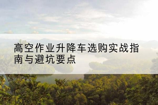 海晏升降车怎么选-高空作业升降车选购实战指南与避坑要点