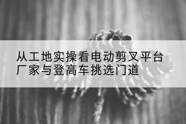 海晏电动剪叉升降平台厂家-从工地实操看电动剪叉平台厂家与登高车挑选门道