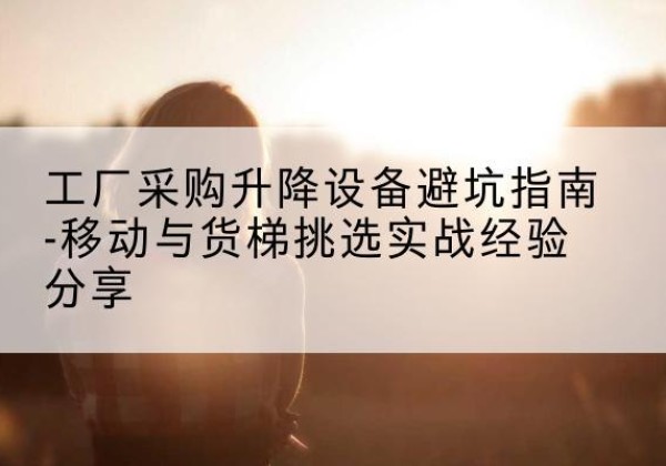 海晏移动式升降机怎么选-工厂采购升降设备避坑指南-移动与货梯挑选实战经验分享