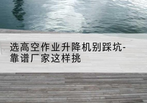 海晏剪叉式升降机厂家-选高空作业升降机别踩坑-靠谱厂家这样挑
