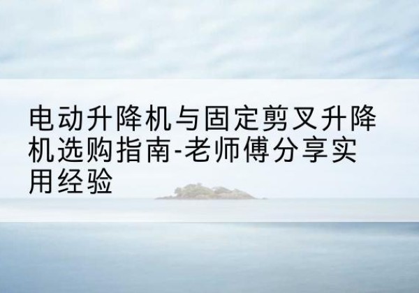 海晏电动升降机怎么选-电动升降机与固定剪叉升降机选购指南-老师傅分享实用经验