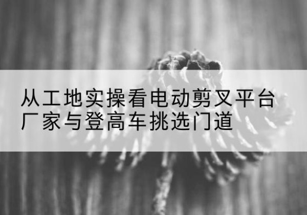 海晏电动剪叉升降平台厂家-从工地实操看电动剪叉平台厂家与登高车挑选门道